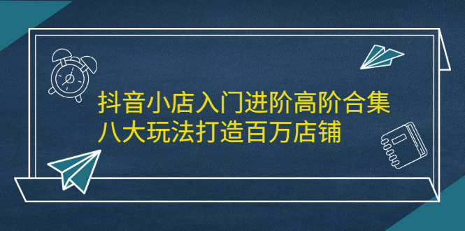 抖音小店入门进阶高阶合集，八大玩法打造百万店铺-享创网