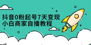 抖音0粉起号7天变现，无需专业的团队，小白商家从0到1自播教程-享创网