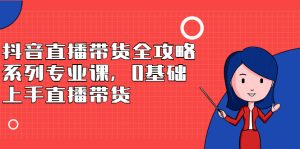 抖音直播带货全攻略系列专业课,0基础上手直播带货-享创网