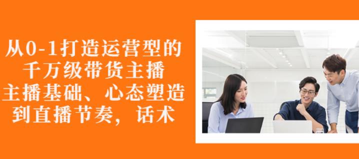 从0-1打造运营型的带货主播：主播基础、心态塑造，能力培养到直播节奏，话术进行全面讲解-享创网