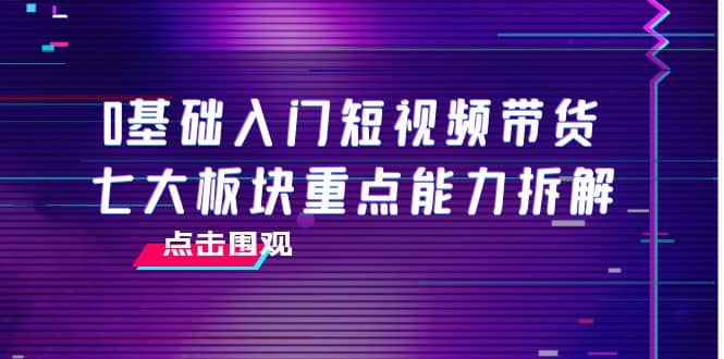 0基础入门短视频带货，七大板块重点能力拆解，7节精品课4小时干货-享创网