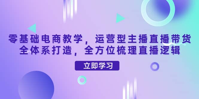 零基础电商教学，运营型主播直播带货全体系打造，全方位梳理直播逻辑-享创网