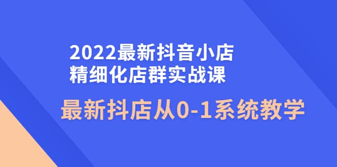 2022最新抖音小店精细化店群实战课，最新抖店从0-1系统教学-享创网