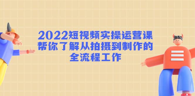 2022短视频实操运营课：帮你了解从拍摄到制作的全流程工作-享创网