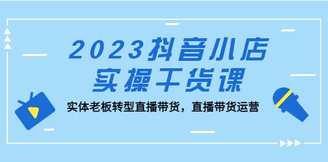 2023抖音小店实操干货课：实体老板转型直播带货，直播带货运营-享创网