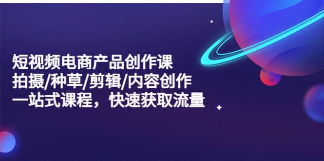 短视频电商产品创作课，拍摄/种草/剪辑/内容创作/一站式课程 快速获取流量-享创网