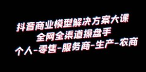 抖音商业 模型解决方案大课 全网全渠道操盘手 个人-零售-服务商-生产-农商-享创网