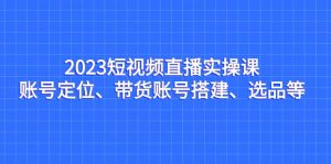 2023短视频直播实操课,账号定位、带货账号搭建、选品等-享创网