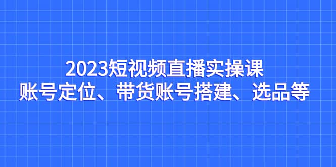 2023短视频直播实操课，账号定位、带货账号搭建、选品等-享创网