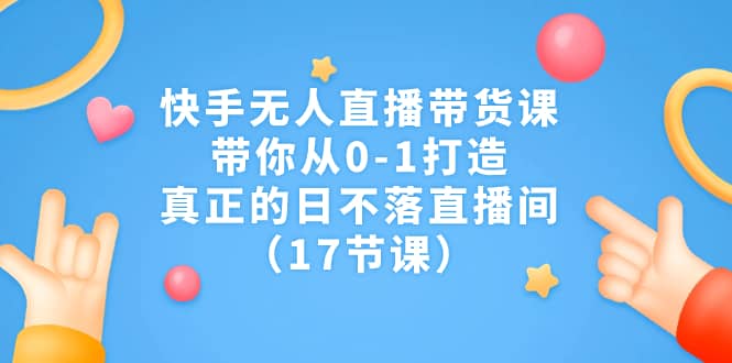 快手无人直播带货课，带你从0-1打造，真正的日不落直播间（17节课）-享创网