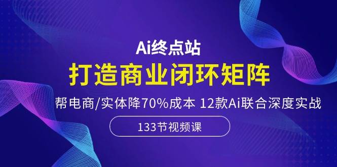Ai终点站，打造商业闭环矩阵，帮电商/实体降70%成本，12款Ai联合深度实战-享创网