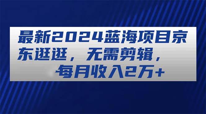 最新2024蓝海项目京东逛逛，无需剪辑，每月收入2万+-享创网