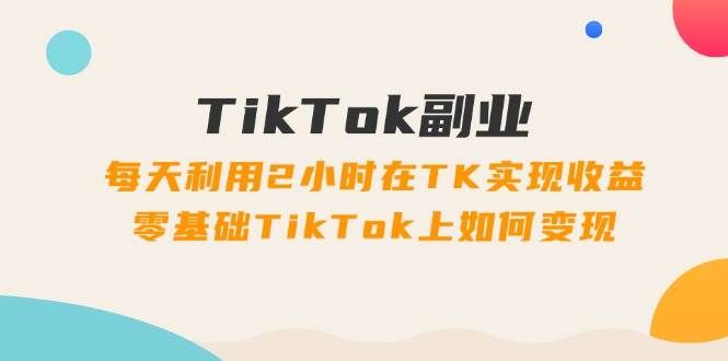 TikTok副业：每天利用2小时在TK实现收益，零基础TikTok上如何变现，34节程-享创网