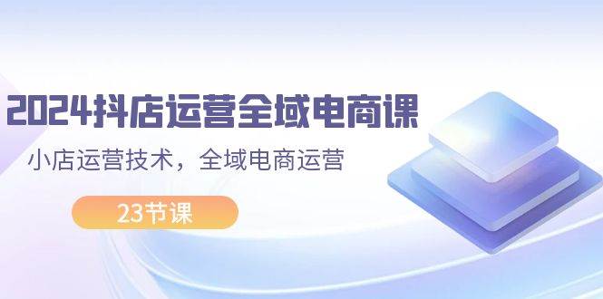 2024抖店运营-全域电商课，小店运营技术，全域电商运营（23节课）-享创网