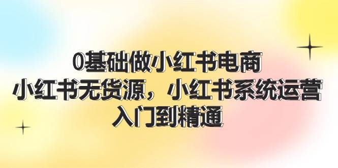 0基础做小红书电商，小红书无货源，小红书系统运营，入门到精通 (70节)-享创网