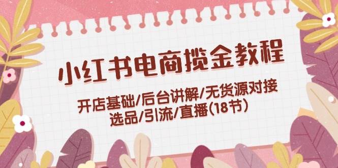 小红书电商揽金教程：开店基础/后台讲解/无货源对接/选品/引流/直播(18节)-享创网